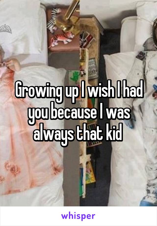 Growing up I wish I had you because I was always that kid 