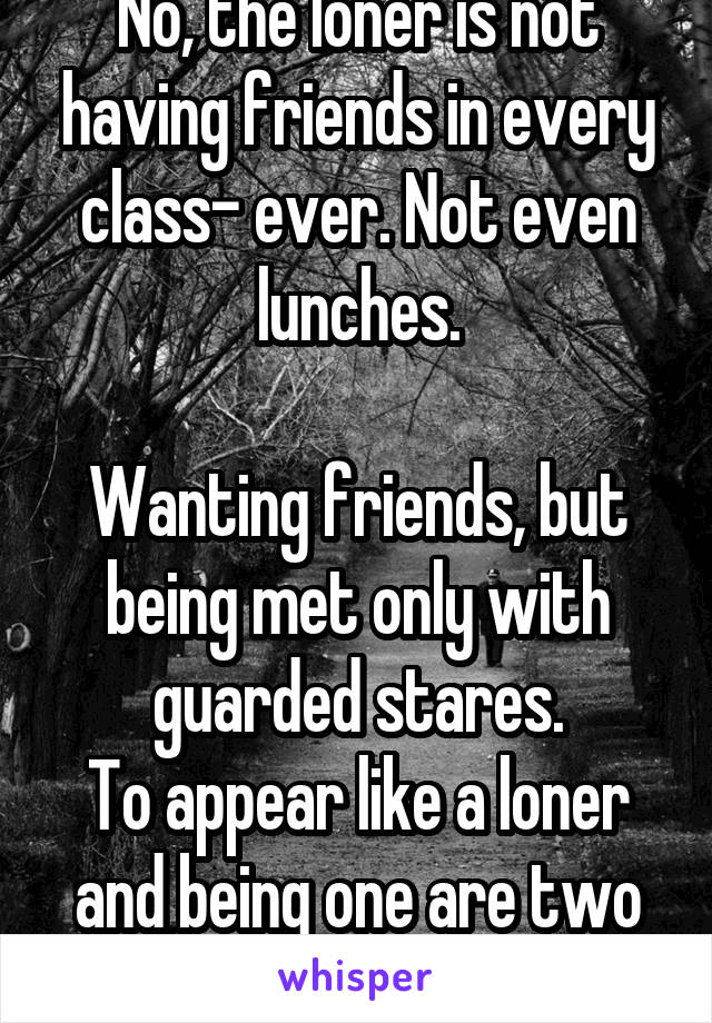 No, the loner is not having friends in every class- ever. Not even lunches.

Wanting friends, but being met only with guarded stares.
To appear like a loner and being one are two different things.