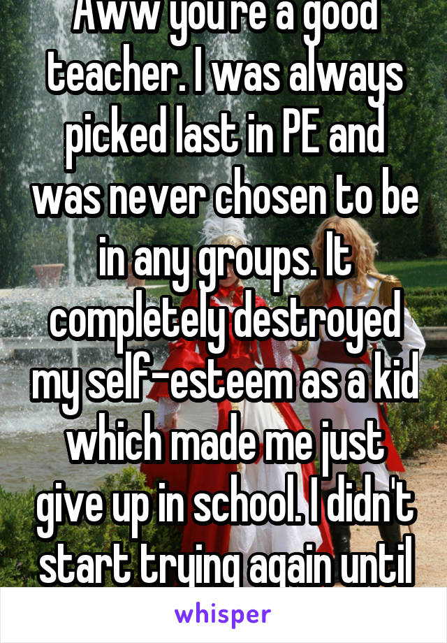Aww you're a good teacher. I was always picked last in PE and was never chosen to be in any groups. It completely destroyed my self-esteem as a kid which made me just give up in school. I didn't start trying again until 10th grade