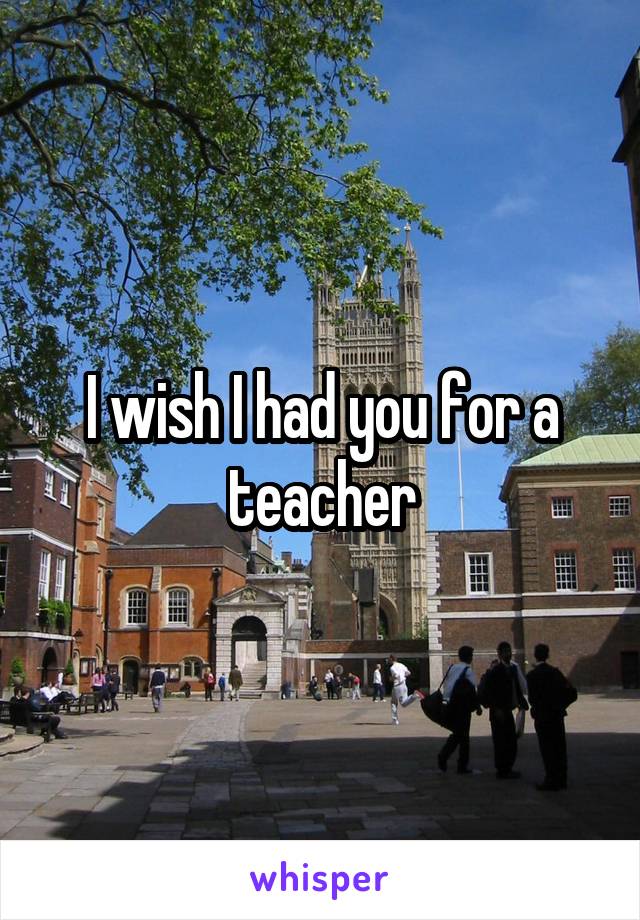 I wish I had you for a teacher