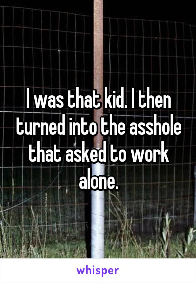 I was that kid. I then turned into the asshole that asked to work alone.