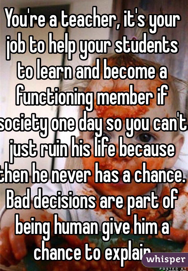 You're a teacher, it's your job to help your students to learn and become a functioning member if society one day so you can't just ruin his life because then he never has a chance. Bad decisions are part of being human give him a chance to explain