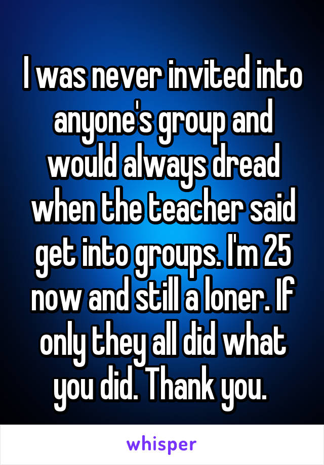 I was never invited into anyone's group and would always dread when the teacher said get into groups. I'm 25 now and still a loner. If only they all did what you did. Thank you. 