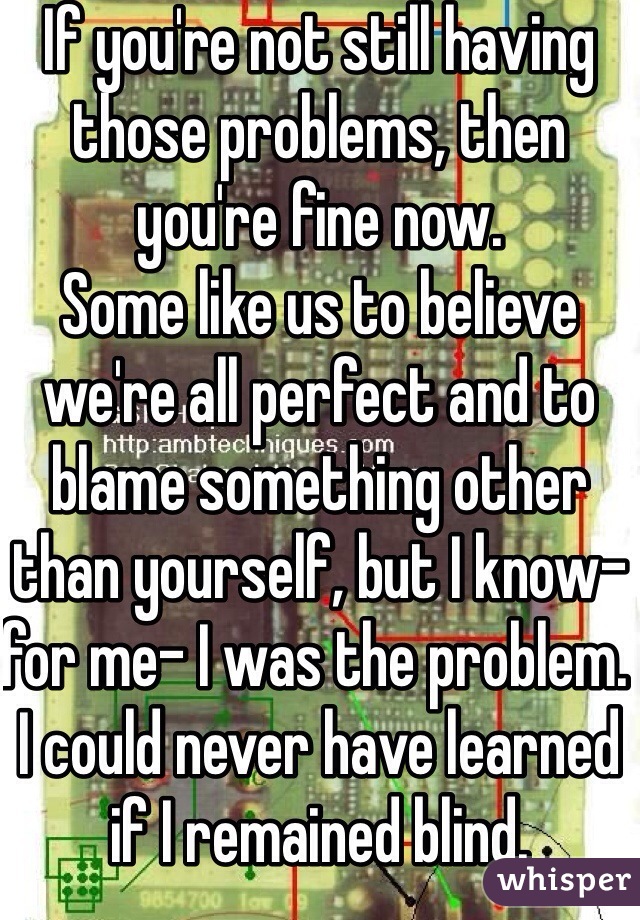 If you're not still having those problems, then you're fine now.
Some like us to believe we're all perfect and to blame something other than yourself, but I know- for me- I was the problem. I could never have learned if I remained blind.