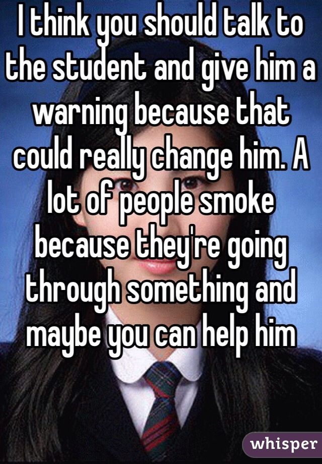 I think you should talk to the student and give him a warning because that could really change him. A lot of people smoke because they're going through something and maybe you can help him