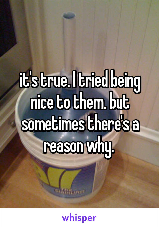 it's true. I tried being nice to them. but sometimes there's a reason why. 