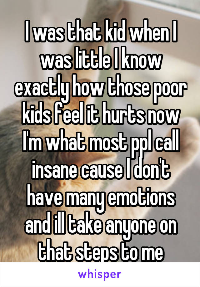 I was that kid when I was little I know exactly how those poor kids feel it hurts now I'm what most ppl call insane cause I don't have many emotions and ill take anyone on that steps to me