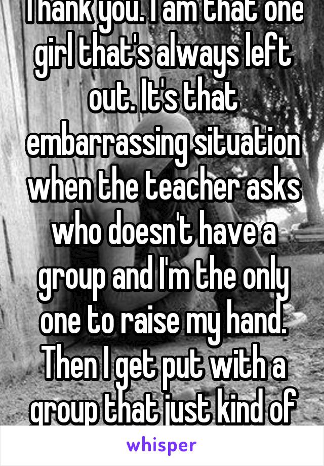 Thank you. I am that one girl that's always left out. It's that embarrassing situation when the teacher asks who doesn't have a group and I'm the only one to raise my hand. Then I get put with a group that just kind of acts like I'm not there.