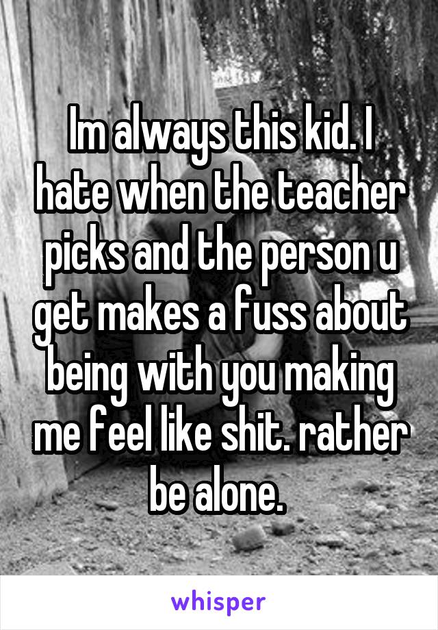 Im always this kid. I hate when the teacher picks and the person u get makes a fuss about being with you making me feel like shit. rather be alone. 