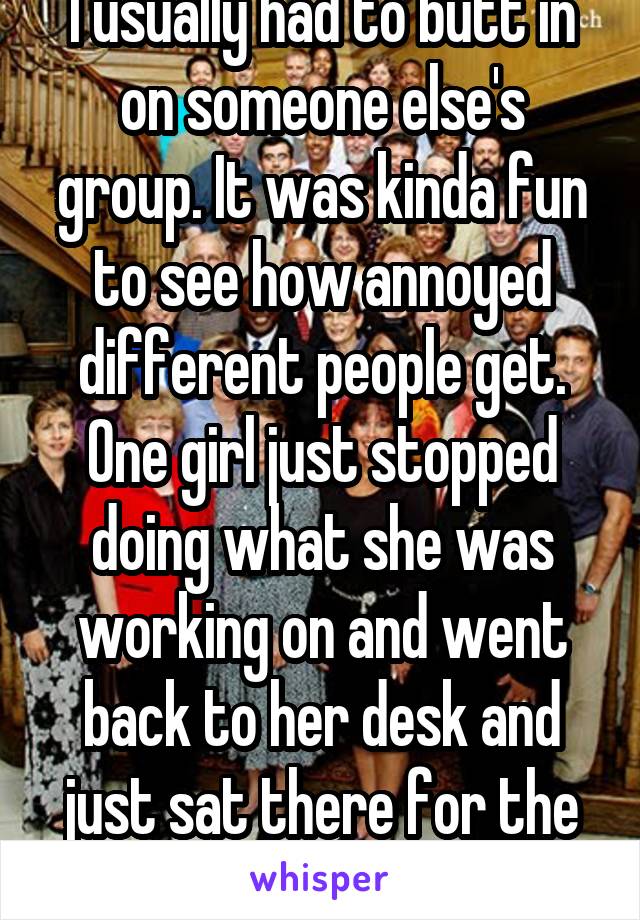 I usually had to butt in on someone else's group. It was kinda fun to see how annoyed different people get. One girl just stopped doing what she was working on and went back to her desk and just sat there for the rest of class.