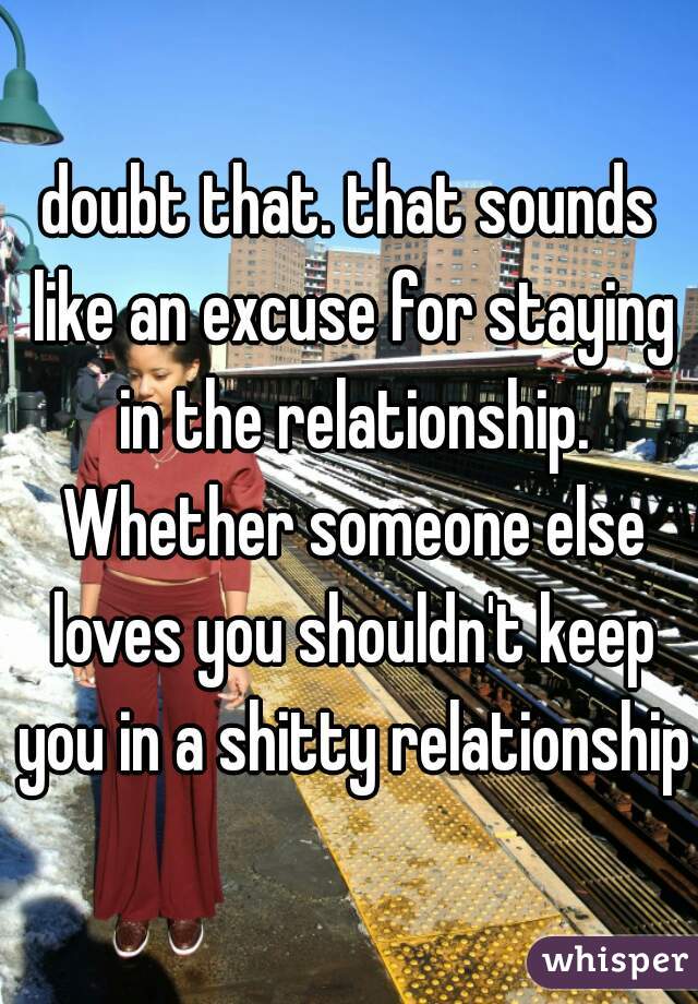 doubt that. that sounds like an excuse for staying in the relationship. Whether someone else loves you shouldn't keep you in a shitty relationship
