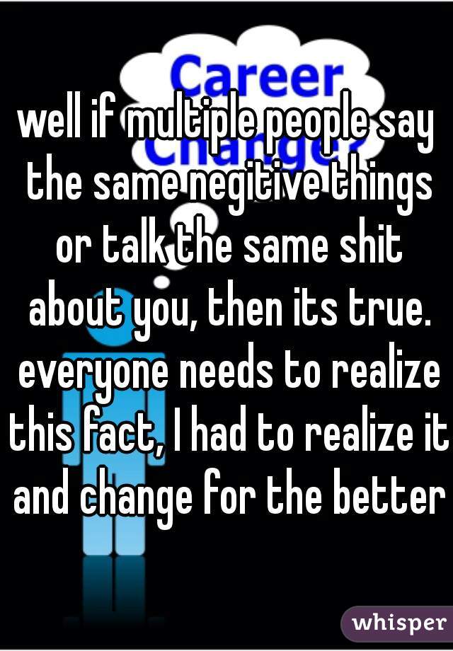 well if multiple people say the same negitive things or talk the same shit about you, then its true. everyone needs to realize this fact, I had to realize it and change for the better