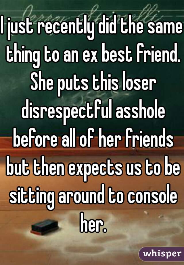 I just recently did the same thing to an ex best friend. She puts this loser disrespectful asshole before all of her friends but then expects us to be sitting around to console her.