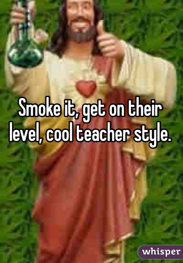 Smoke it, get on their level, cool teacher style.