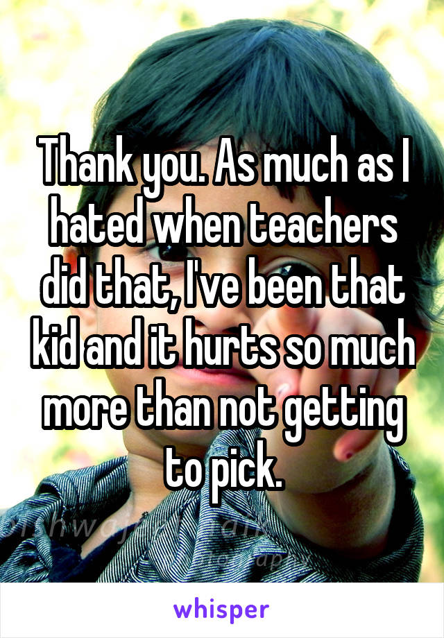 Thank you. As much as I hated when teachers did that, I've been that kid and it hurts so much more than not getting to pick.