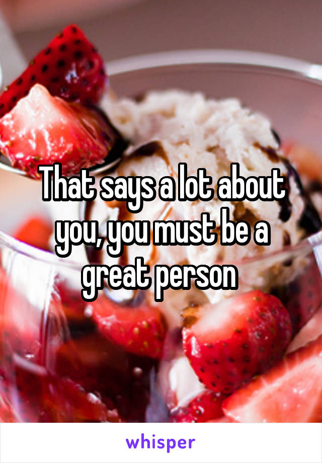 That says a lot about you, you must be a great person 