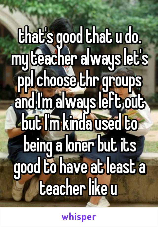 that's good that u do. my teacher always let's ppl choose thr groups and I'm always left out but I'm kinda used to being a loner but its good to have at least a teacher like u 