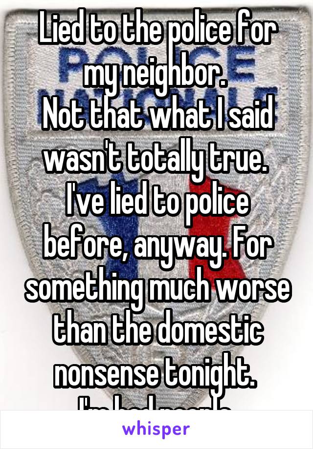 Lied to the police for my neighbor. 
Not that what I said wasn't totally true. 
I've lied to police before, anyway. For something much worse than the domestic nonsense tonight. 
I'm bad people.