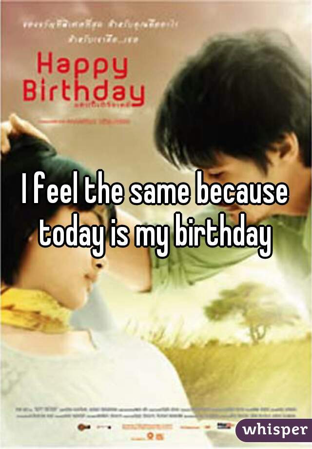 I feel the same because today is my birthday 