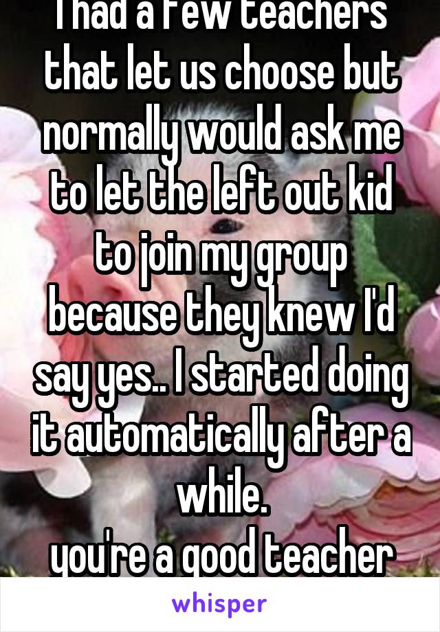 I had a few teachers that let us choose but normally would ask me to let the left out kid to join my group because they knew I'd say yes.. I started doing it automatically after a while.
you're a good teacher though :)
