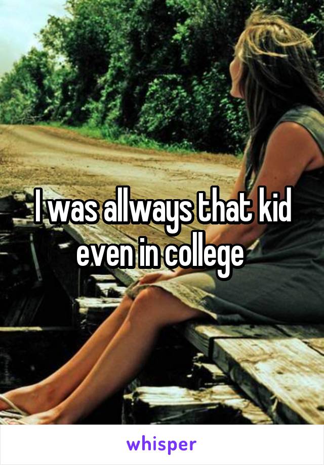I was allways that kid even in college 