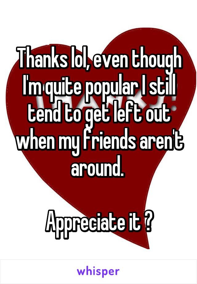 Thanks lol, even though I'm quite popular I still tend to get left out when my friends aren't around. 

Appreciate it 👍