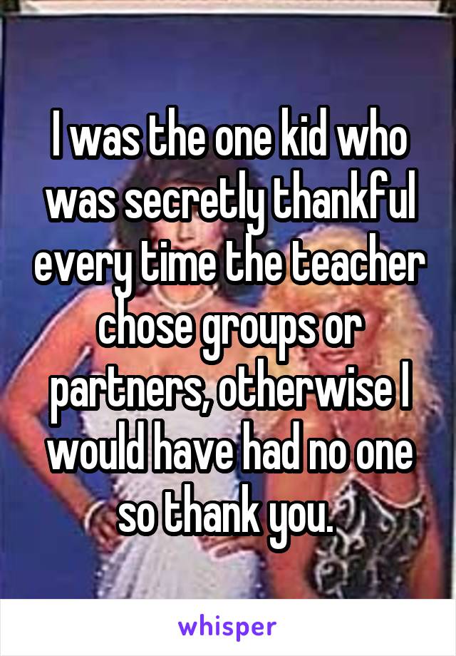 I was the one kid who was secretly thankful every time the teacher chose groups or partners, otherwise I would have had no one so thank you. 