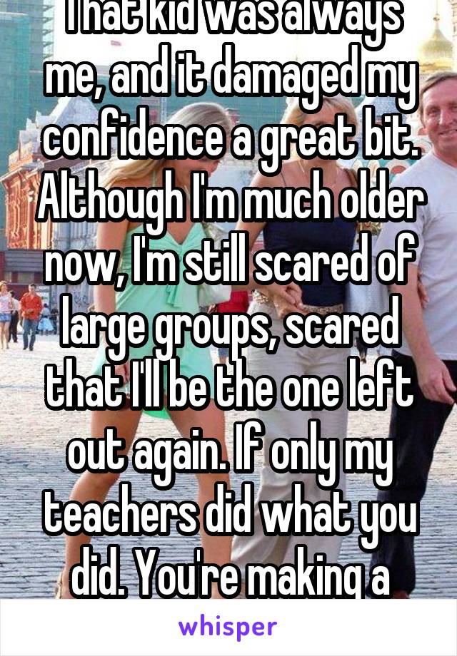 That kid was always me, and it damaged my confidence a great bit. Although I'm much older now, I'm still scared of large groups, scared that I'll be the one left out again. If only my teachers did what you did. You're making a difference!