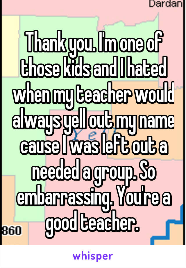 Thank you. I'm one of those kids and I hated when my teacher would always yell out my name cause I was left out a needed a group. So embarrassing. You're a good teacher. 
