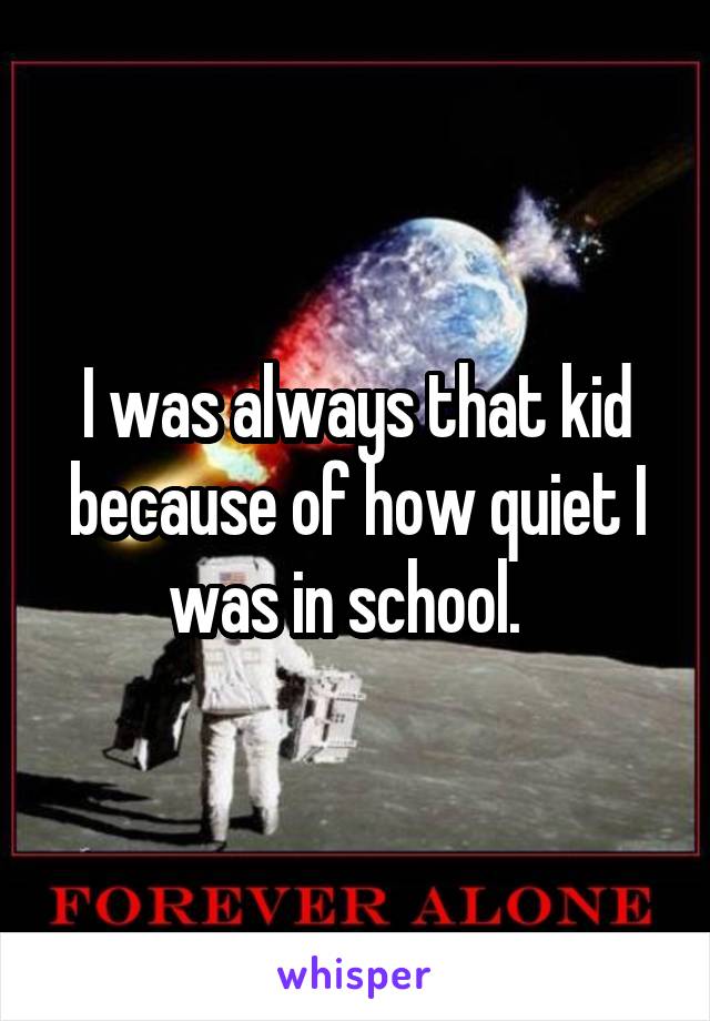 I was always that kid because of how quiet I was in school.  