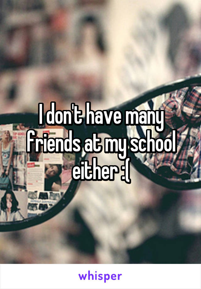 I don't have many friends at my school either :(