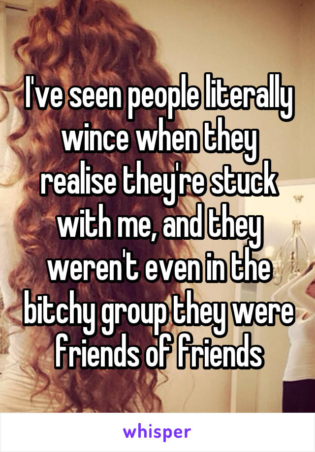 I've seen people literally wince when they realise they're stuck with me, and they weren't even in the bitchy group they were friends of friends