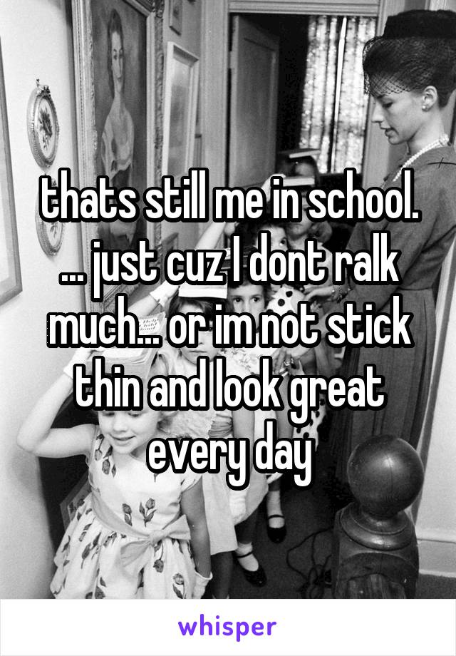 thats still me in school. ... just cuz I dont ralk much... or im not stick thin and look great every day