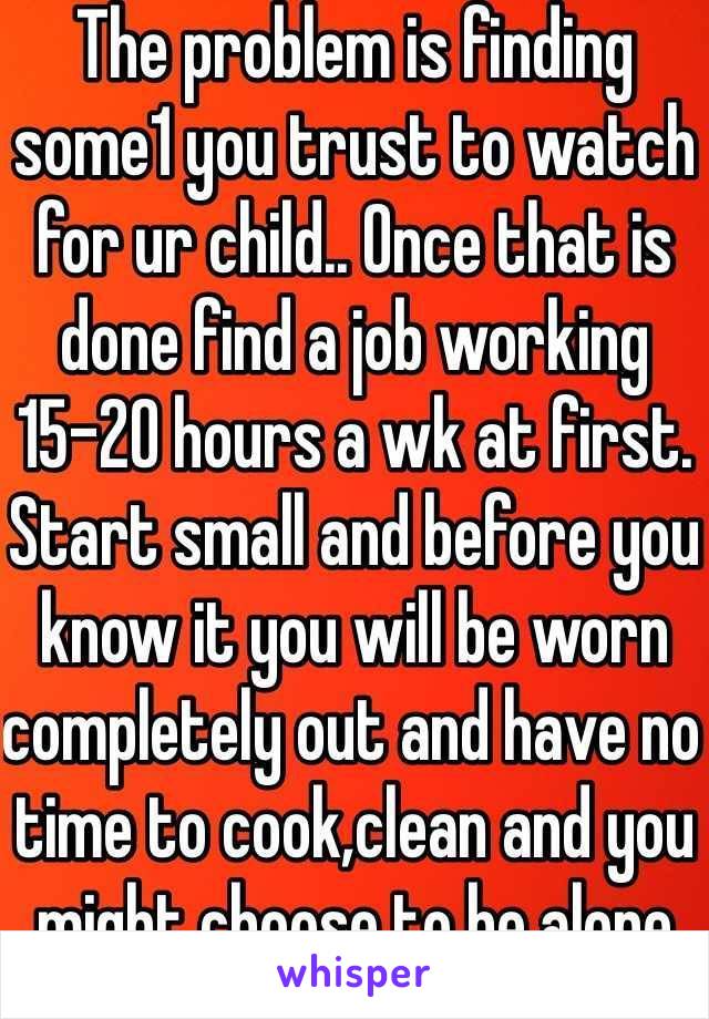 The problem is finding some1 you trust to watch for ur child.. Once that is done find a job working 15-20 hours a wk at first. Start small and before you know it you will be worn completely out and have no time to cook,clean and you might choose to be alone rather than around kids after work. Everyone is different and people change over time &w/added stress