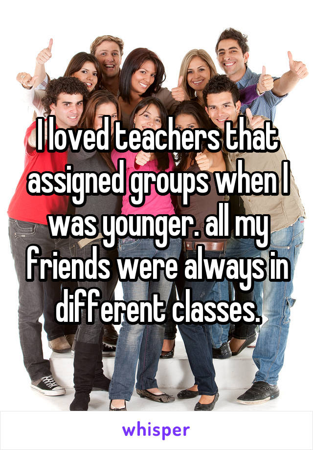I loved teachers that assigned groups when I was younger. all my friends were always in different classes.