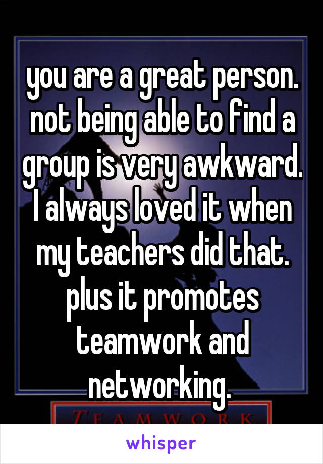 you are a great person. not being able to find a group is very awkward. I always loved it when my teachers did that. plus it promotes teamwork and networking. 