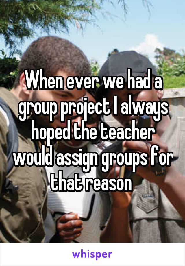 When ever we had a group project I always hoped the teacher would assign groups for that reason 