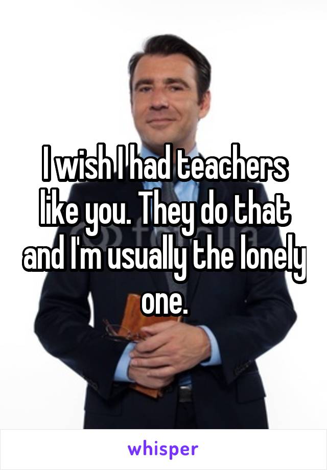 I wish I had teachers like you. They do that and I'm usually the lonely one.
