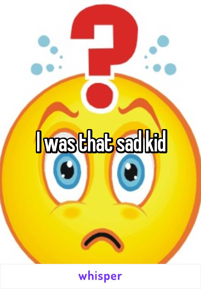I was that sad kid