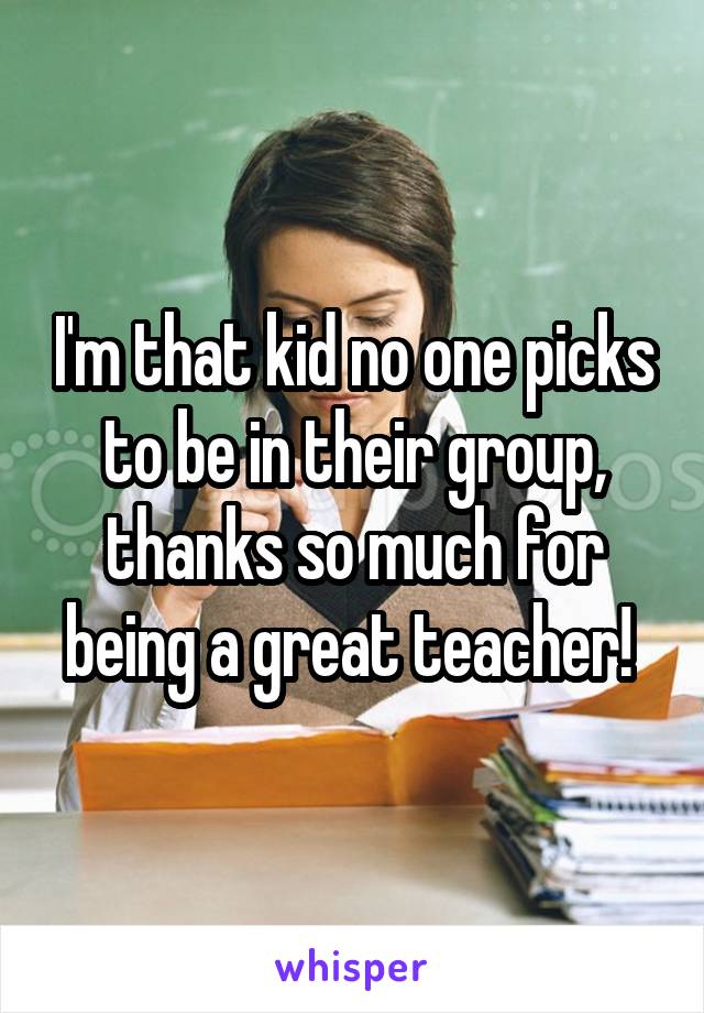 I'm that kid no one picks to be in their group, thanks so much for being a great teacher! 