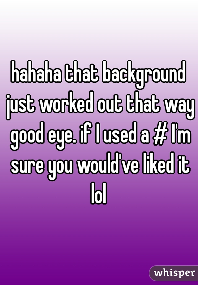 hahaha that background just worked out that way good eye. if I used a # I'm sure you would've liked it lol 