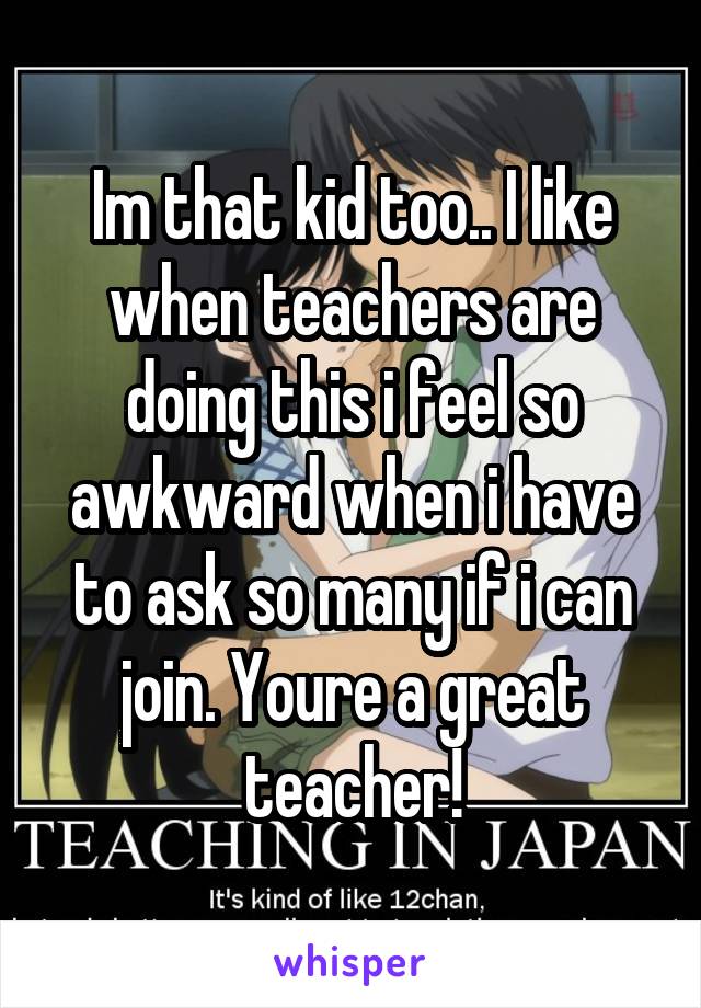 Im that kid too.. I like when teachers are doing this i feel so awkward when i have to ask so many if i can join. Youre a great teacher!