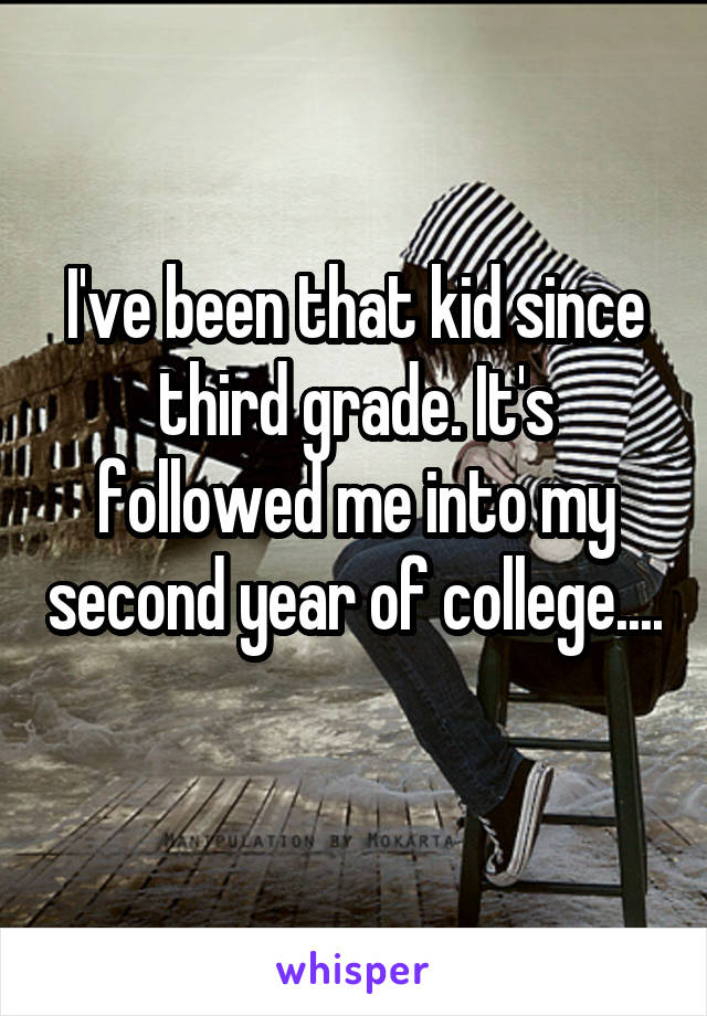 I've been that kid since third grade. It's followed me into my second year of college.... 