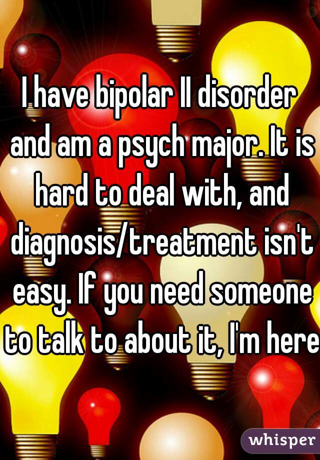 I have bipolar II disorder and am a psych major. It is hard to deal with, and diagnosis/treatment isn't easy. If you need someone to talk to about it, I'm here.