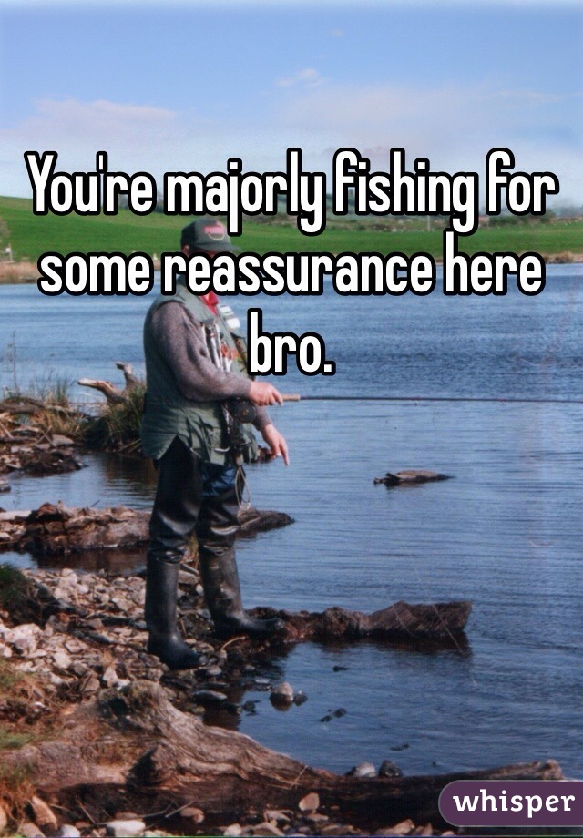 You're majorly fishing for some reassurance here bro.
