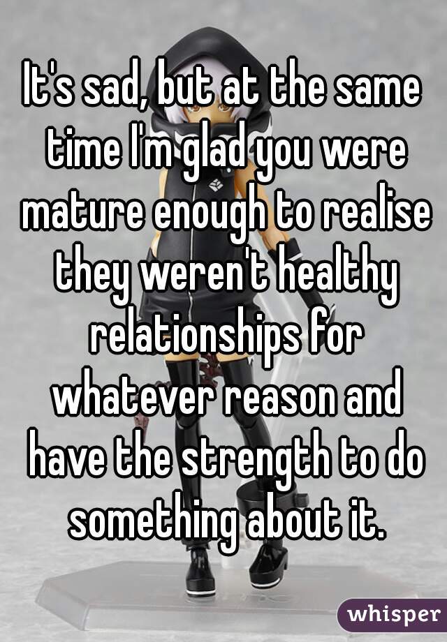 It's sad, but at the same time I'm glad you were mature enough to realise they weren't healthy relationships for whatever reason and have the strength to do something about it.
