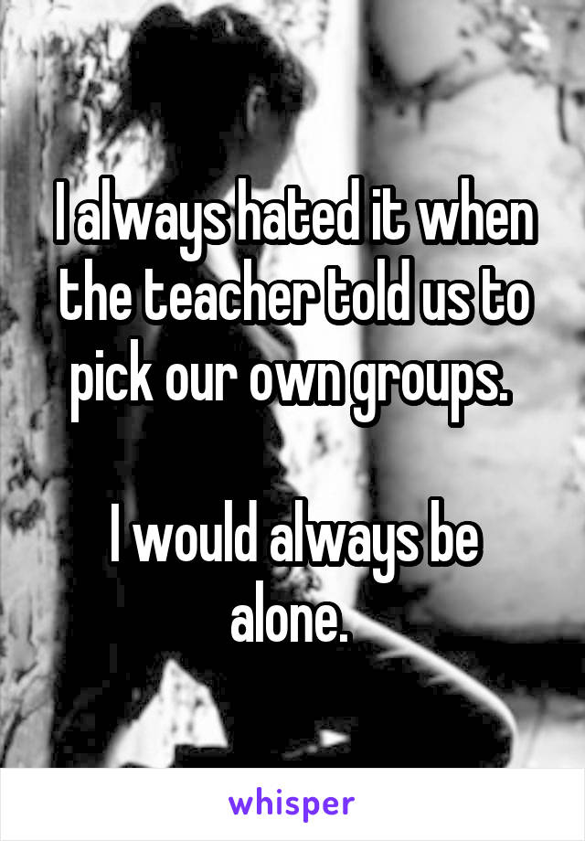 I always hated it when the teacher told us to pick our own groups. 

I would always be alone. 