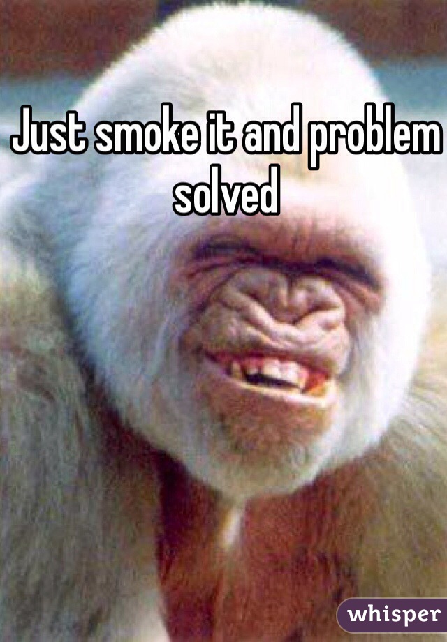 Just smoke it and problem solved 