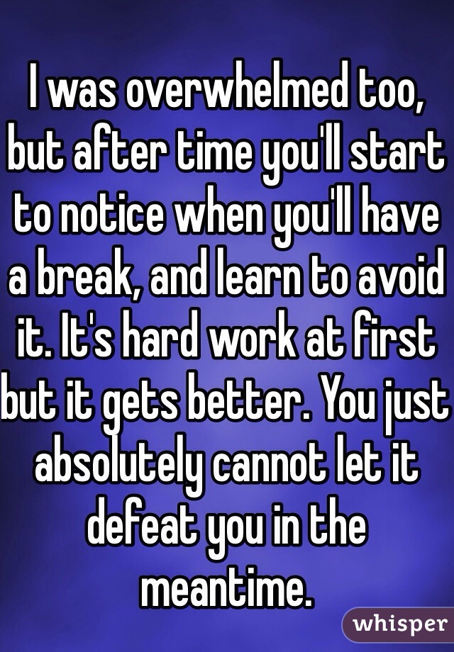 I was overwhelmed too, but after time you'll start to notice when you'll have a break, and learn to avoid it. It's hard work at first but it gets better. You just absolutely cannot let it defeat you in the meantime. 