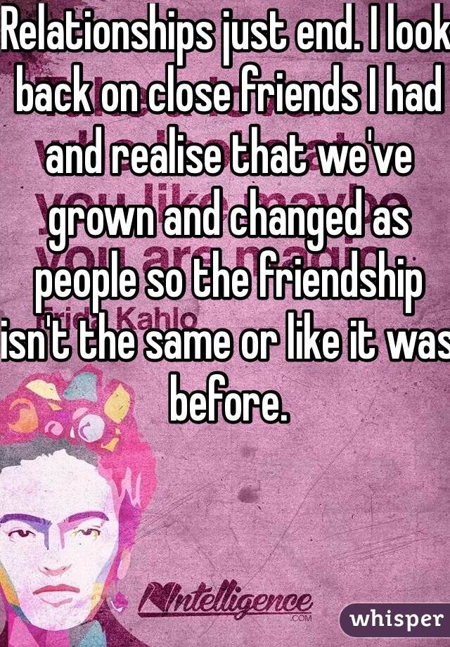 Relationships just end. I look back on close friends I had and realise that we've grown and changed as people so the friendship isn't the same or like it was before. 